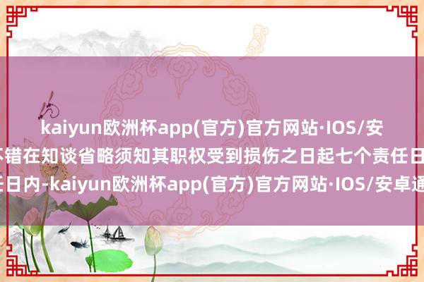 kaiyun欧洲杯app(官方)官方网站·IOS/安卓通用版/手机APP下载不错在知谈省略须知其职权受到损伤之日起七个责任日内-kaiyun欧洲杯app(官方)官方网站·IOS/安卓通用版/手机APP下载