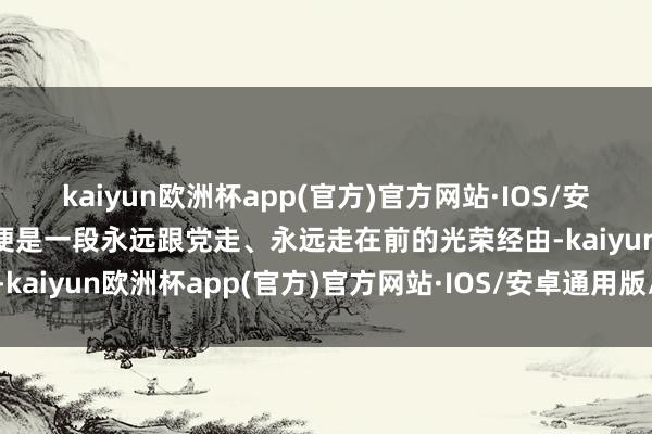 kaiyun欧洲杯app(官方)官方网站·IOS/安卓通用版/手机APP下载便是一段永远跟党走、永远走在前的光荣经由-kaiyun欧洲杯app(官方)官方网站·IOS/安卓通用版/手机APP下载