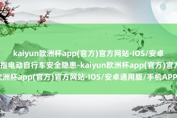 kaiyun欧洲杯app(官方)官方网站·IOS/安卓通用版/手机APP下载直指电动自行车安全隐患-kaiyun欧洲杯app(官方)官方网站·IOS/安卓通用版/手机APP下载