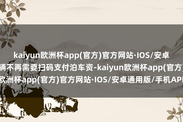 kaiyun欧洲杯app(官方)官方网站·IOS/安卓通用版/手机APP下载车辆不再需要扫码支付泊车资-kaiyun欧洲杯app(官方)官方网站·IOS/安卓通用版/手机APP下载