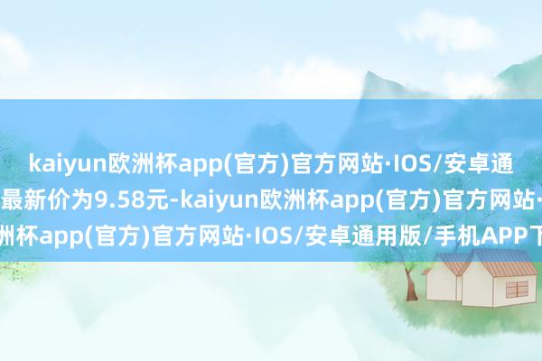 kaiyun欧洲杯app(官方)官方网站·IOS/安卓通用版/手机APP下载正股最新价为9.58元-kaiyun欧洲杯app(官方)官方网站·IOS/安卓通用版/手机APP下载