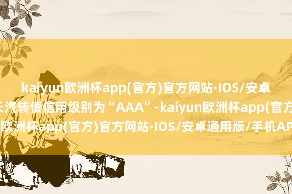 kaiyun欧洲杯app(官方)官方网站·IOS/安卓通用版/手机APP下载长汽转债信用级别为“AAA”-kaiyun欧洲杯app(官方)官方网站·IOS/安卓通用版/手机APP下载