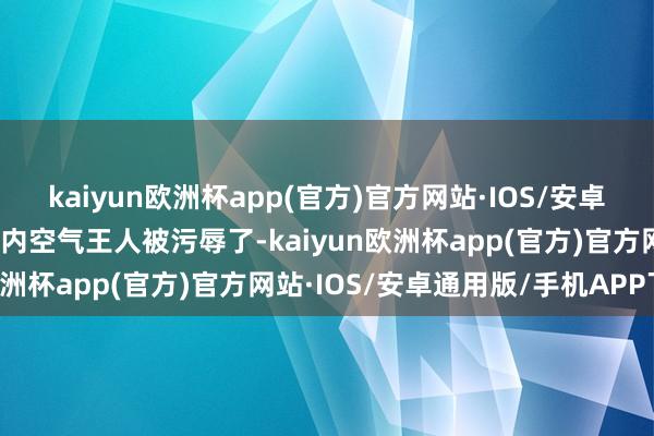 kaiyun欧洲杯app(官方)官方网站·IOS/安卓通用版/手机APP下载店内空气王人被污辱了-kaiyun欧洲杯app(官方)官方网站·IOS/安卓通用版/手机APP下载