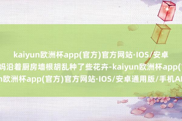 kaiyun欧洲杯app(官方)官方网站·IOS/安卓通用版/手机APP下载我妈沿着厨房墙根胡乱种了些花卉-kaiyun欧洲杯app(官方)官方网站·IOS/安卓通用版/手机APP下载