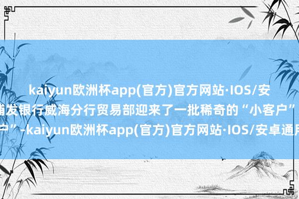 kaiyun欧洲杯app(官方)官方网站·IOS/安卓通用版/手机APP下载浦发银行威海分行贸易部迎来了一批稀奇的“小客户”-kaiyun欧洲杯app(官方)官方网站·IOS/安卓通用版/手机APP下载