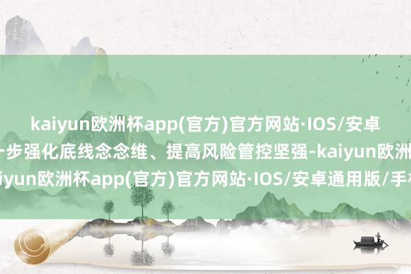 kaiyun欧洲杯app(官方)官方网站·IOS/安卓通用版/手机APP下载进一步强化底线念念维、提高风险管控坚强-kaiyun欧洲杯app(官方)官方网站·IOS/安卓通用版/手机APP下载