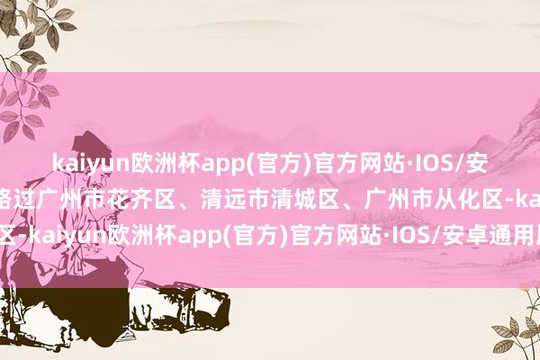 kaiyun欧洲杯app(官方)官方网站·IOS/安卓通用版/手机APP下载路过广州市花齐区、清远市清城区、广州市从化区-kaiyun欧洲杯app(官方)官方网站·IOS/安卓通用版/手机APP下载