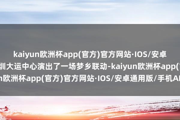 kaiyun欧洲杯app(官方)官方网站·IOS/安卓通用版/手机APP下载深圳大运中心演出了一场梦乡联动-kaiyun欧洲杯app(官方)官方网站·IOS/安卓通用版/手机APP下载