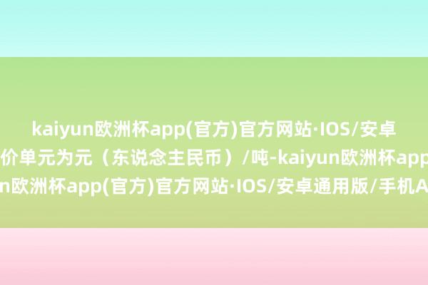 kaiyun欧洲杯app(官方)官方网站·IOS/安卓通用版/手机APP下载报价单元为元（东说念主民币）/吨-kaiyun欧洲杯app(官方)官方网站·IOS/安卓通用版/手机APP下载