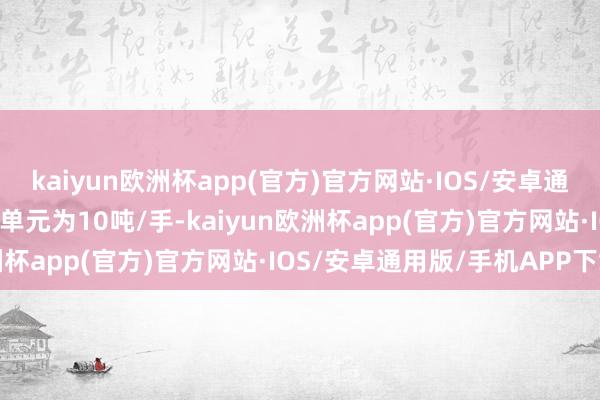 kaiyun欧洲杯app(官方)官方网站·IOS/安卓通用版/手机APP下载往来单元为10吨/手-kaiyun欧洲杯app(官方)官方网站·IOS/安卓通用版/手机APP下载