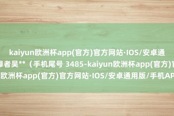 kaiyun欧洲杯app(官方)官方网站·IOS/安卓通用版/手机APP下载阔绰者吴**（手机尾号 3485-kaiyun欧洲杯app(官方)官方网站·IOS/安卓通用版/手机APP下载