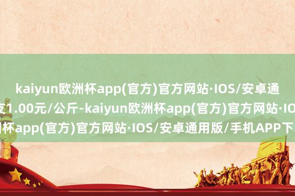 kaiyun欧洲杯app(官方)官方网站·IOS/安卓通用版/手机APP下载收支1.00元/公斤-kaiyun欧洲杯app(官方)官方网站·IOS/安卓通用版/手机APP下载