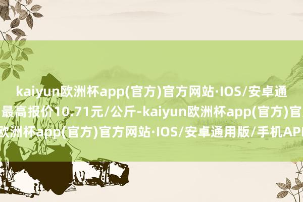 kaiyun欧洲杯app(官方)官方网站·IOS/安卓通用版/手机APP下载当日最高报价10.71元/公斤-kaiyun欧洲杯app(官方)官方网站·IOS/安卓通用版/手机APP下载