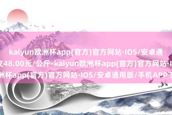 kaiyun欧洲杯app(官方)官方网站·IOS/安卓通用版/手机APP下载收支48.00元/公斤-kaiyun欧洲杯app(官方)官方网站·IOS/安卓通用版/手机APP下载