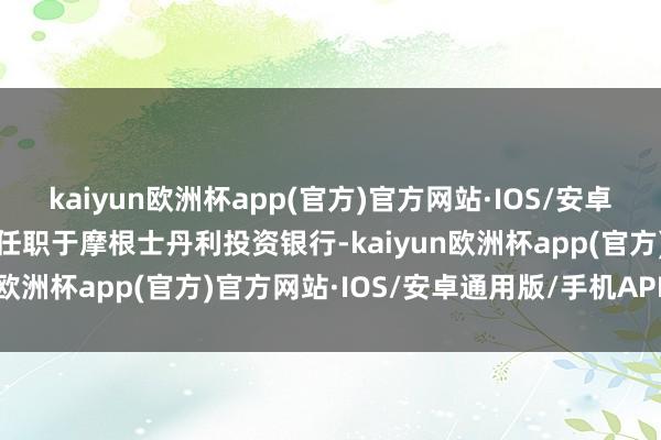 kaiyun欧洲杯app(官方)官方网站·IOS/安卓通用版/手机APP下载曾任职于摩根士丹利投资银行-kaiyun欧洲杯app(官方)官方网站·IOS/安卓通用版/手机APP下载