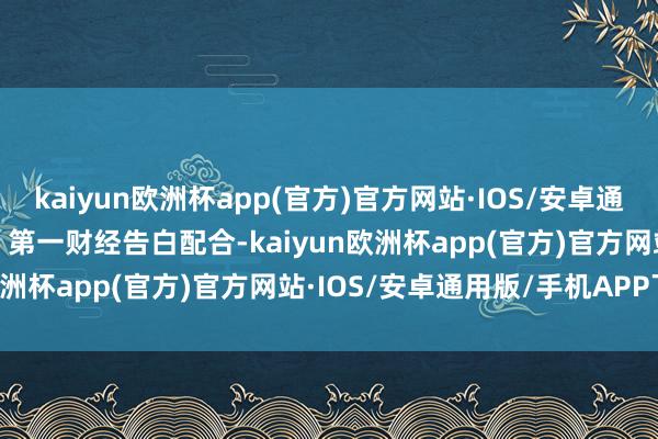 kaiyun欧洲杯app(官方)官方网站·IOS/安卓通用版/手机APP下载举报  第一财经告白配合-kaiyun欧洲杯app(官方)官方网站·IOS/安卓通用版/手机APP下载