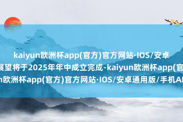 kaiyun欧洲杯app(官方)官方网站·IOS/安卓通用版/手机APP下载展望将于2025年年中成立完成-kaiyun欧洲杯app(官方)官方网站·IOS/安卓通用版/手机APP下载