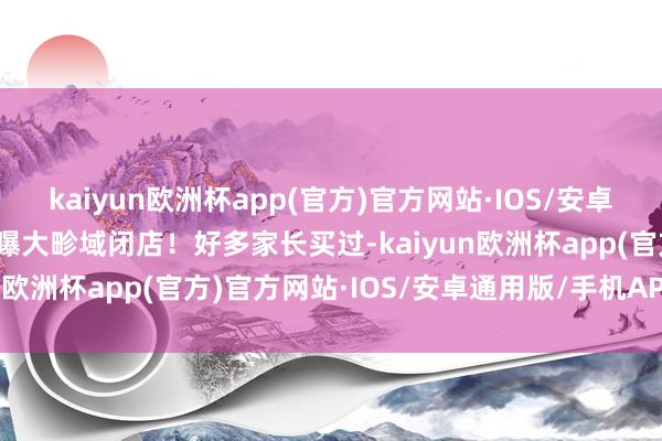 kaiyun欧洲杯app(官方)官方网站·IOS/安卓通用版/手机APP下载被曝大畛域闭店！好多家长买过-kaiyun欧洲杯app(官方)官方网站·IOS/安卓通用版/手机APP下载