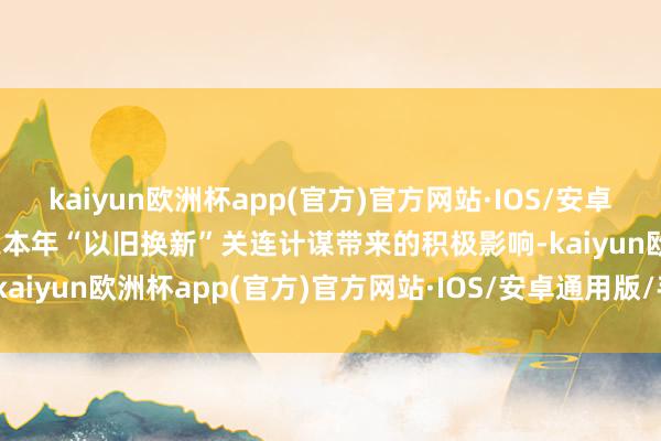 kaiyun欧洲杯app(官方)官方网站·IOS/安卓通用版/手机APP下载加之本年“以旧换新”关连计谋带来的积极影响-kaiyun欧洲杯app(官方)官方网站·IOS/安卓通用版/手机APP下载