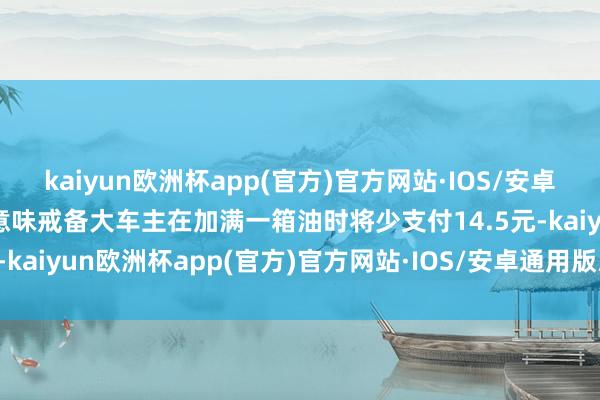 kaiyun欧洲杯app(官方)官方网站·IOS/安卓通用版/手机APP下载这意味戒备大车主在加满一箱油时将少支付14.5元-kaiyun欧洲杯app(官方)官方网站·IOS/安卓通用版/手机APP下载