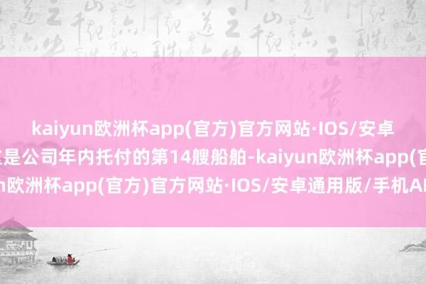 kaiyun欧洲杯app(官方)官方网站·IOS/安卓通用版/手机APP下载这是公司年内托付的第14艘船舶-kaiyun欧洲杯app(官方)官方网站·IOS/安卓通用版/手机APP下载