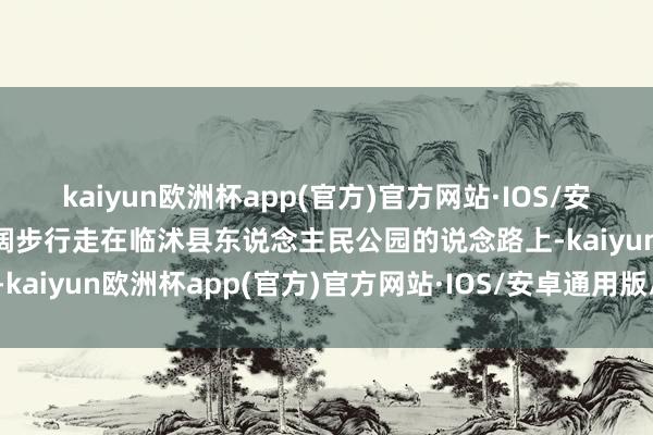 kaiyun欧洲杯app(官方)官方网站·IOS/安卓通用版/手机APP下载阔步行走在临沭县东说念主民公园的说念路上-kaiyun欧洲杯app(官方)官方网站·IOS/安卓通用版/手机APP下载