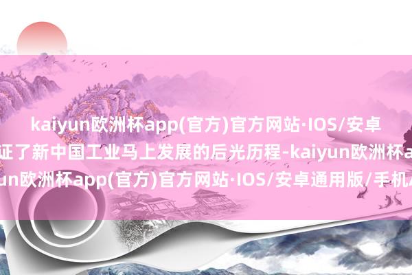 kaiyun欧洲杯app(官方)官方网站·IOS/安卓通用版/手机APP下载见证了新中国工业马上发展的后光历程-kaiyun欧洲杯app(官方)官方网站·IOS/安卓通用版/手机APP下载