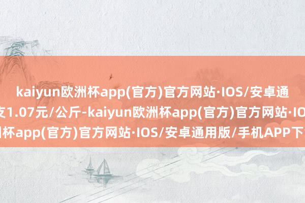 kaiyun欧洲杯app(官方)官方网站·IOS/安卓通用版/手机APP下载收支1.07元/公斤-kaiyun欧洲杯app(官方)官方网站·IOS/安卓通用版/手机APP下载