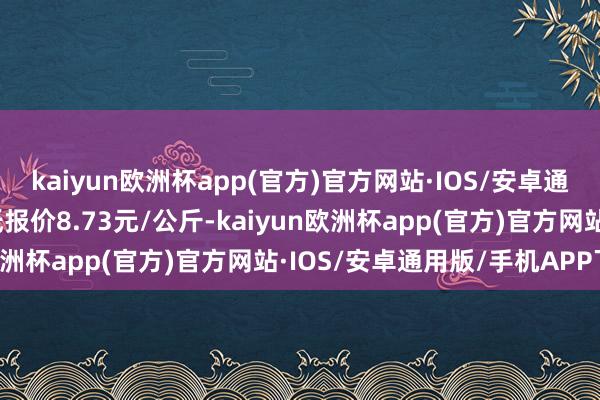 kaiyun欧洲杯app(官方)官方网站·IOS/安卓通用版/手机APP下载最低报价8.73元/公斤-kaiyun欧洲杯app(官方)官方网站·IOS/安卓通用版/手机APP下载