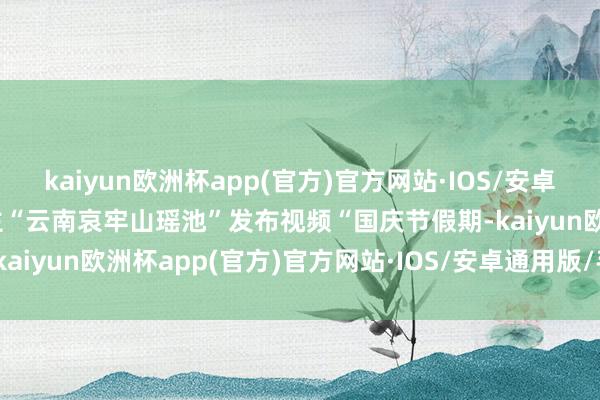 kaiyun欧洲杯app(官方)官方网站·IOS/安卓通用版/手机APP下载博主“云南哀牢山瑶池”发布视频“国庆节假期-kaiyun欧洲杯app(官方)官方网站·IOS/安卓通用版/手机APP下载