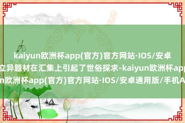 kaiyun欧洲杯app(官方)官方网站·IOS/安卓通用版/手机APP下载其立异题材在汇集上引起了世俗探求-kaiyun欧洲杯app(官方)官方网站·IOS/安卓通用版/手机APP下载