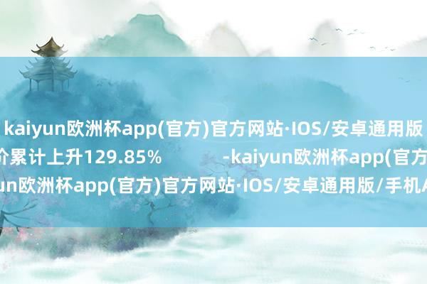 kaiyun欧洲杯app(官方)官方网站·IOS/安卓通用版/手机APP下载股价累计上升129.85%            -kaiyun欧洲杯app(官方)官方网站·IOS/安卓通用版/手机APP下载