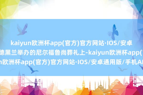 kaiyun欧洲杯app(官方)官方网站·IOS/安卓通用版/手机APP下载在德黑兰举办的尼尔福鲁尚葬礼上-kaiyun欧洲杯app(官方)官方网站·IOS/安卓通用版/手机APP下载