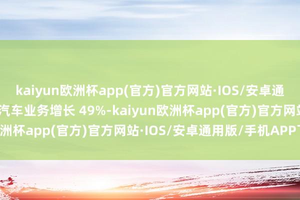 kaiyun欧洲杯app(官方)官方网站·IOS/安卓通用版/手机APP下载智能汽车业务增长 49%-kaiyun欧洲杯app(官方)官方网站·IOS/安卓通用版/手机APP下载