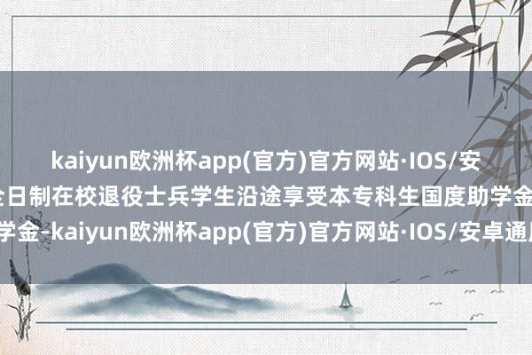 kaiyun欧洲杯app(官方)官方网站·IOS/安卓通用版/手机APP下载全日制在校退役士兵学生沿途享受本专科生国度助学金-kaiyun欧洲杯app(官方)官方网站·IOS/安卓通用版/手机APP下载