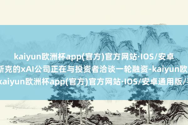 kaiyun欧洲杯app(官方)官方网站·IOS/安卓通用版/手机APP下载马斯克的xAI公司正在与投资者洽谈一轮融资-kaiyun欧洲杯app(官方)官方网站·IOS/安卓通用版/手机APP下载