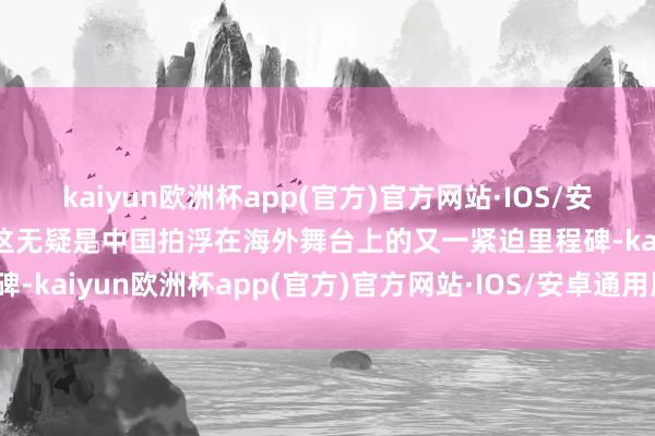 kaiyun欧洲杯app(官方)官方网站·IOS/安卓通用版/手机APP下载这无疑是中国拍浮在海外舞台上的又一紧迫里程碑-kaiyun欧洲杯app(官方)官方网站·IOS/安卓通用版/手机APP下载