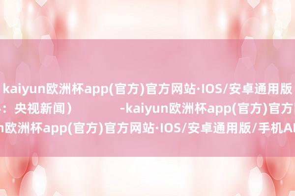 kaiyun欧洲杯app(官方)官方网站·IOS/安卓通用版/手机APP下载（着手：央视新闻）            -kaiyun欧洲杯app(官方)官方网站·IOS/安卓通用版/手机APP下载