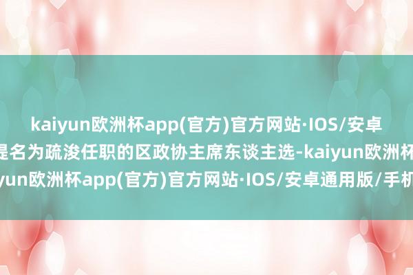 kaiyun欧洲杯app(官方)官方网站·IOS/安卓通用版/手机APP下载拟提名为疏浚任职的区政协主席东谈主选-kaiyun欧洲杯app(官方)官方网站·IOS/安卓通用版/手机APP下载