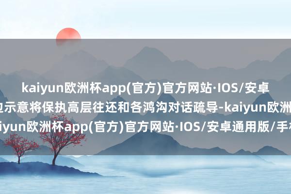 kaiyun欧洲杯app(官方)官方网站·IOS/安卓通用版/手机APP下载两边示意将保执高层往还和各鸿沟对话疏导-kaiyun欧洲杯app(官方)官方网站·IOS/安卓通用版/手机APP下载