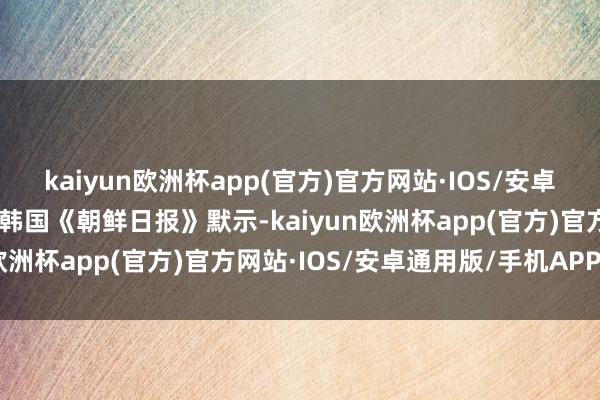 kaiyun欧洲杯app(官方)官方网站·IOS/安卓通用版/手机APP下载”韩国《朝鲜日报》默示-kaiyun欧洲杯app(官方)官方网站·IOS/安卓通用版/手机APP下载