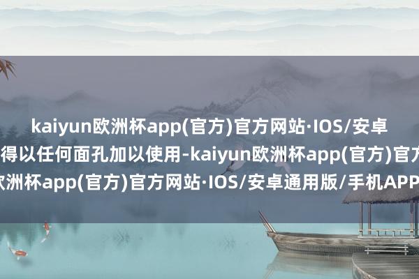 kaiyun欧洲杯app(官方)官方网站·IOS/安卓通用版/手机APP下载不得以任何面孔加以使用-kaiyun欧洲杯app(官方)官方网站·IOS/安卓通用版/手机APP下载