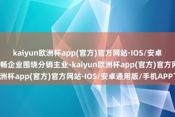 kaiyun欧洲杯app(官方)官方网站·IOS/安卓通用版/手机APP下载流畅企业围绕分销主业-kaiyun欧洲杯app(官方)官方网站·IOS/安卓通用版/手机APP下载