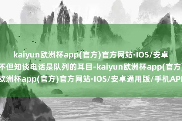 kaiyun欧洲杯app(官方)官方网站·IOS/安卓通用版/手机APP下载他不但知谈电话是队列的耳目-kaiyun欧洲杯app(官方)官方网站·IOS/安卓通用版/手机APP下载