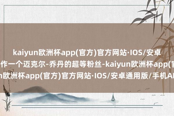 kaiyun欧洲杯app(官方)官方网站·IOS/安卓通用版/手机APP下载当作一个迈克尔-乔丹的超等粉丝-kaiyun欧洲杯app(官方)官方网站·IOS/安卓通用版/手机APP下载