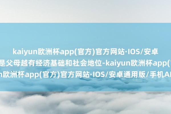 kaiyun欧洲杯app(官方)官方网站·IOS/安卓通用版/手机APP下载不是父母越有经济基础和社会地位-kaiyun欧洲杯app(官方)官方网站·IOS/安卓通用版/手机APP下载