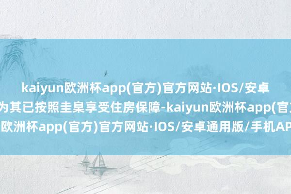 kaiyun欧洲杯app(官方)官方网站·IOS/安卓通用版/手机APP下载视为其已按照圭臬享受住房保障-kaiyun欧洲杯app(官方)官方网站·IOS/安卓通用版/手机APP下载