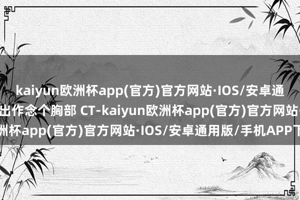 kaiyun欧洲杯app(官方)官方网站·IOS/安卓通用版/手机APP下载一提出作念个胸部 CT-kaiyun欧洲杯app(官方)官方网站·IOS/安卓通用版/手机APP下载