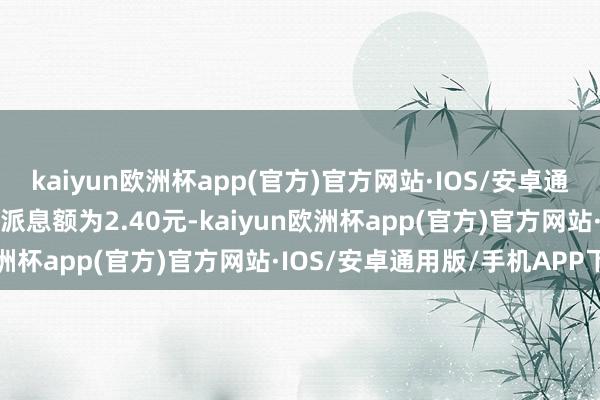 kaiyun欧洲杯app(官方)官方网站·IOS/安卓通用版/手机APP下载每张派息额为2.40元-kaiyun欧洲杯app(官方)官方网站·IOS/安卓通用版/手机APP下载