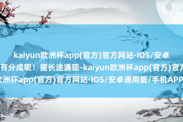 kaiyun欧洲杯app(官方)官方网站·IOS/安卓通用版/手机APP下载还有分成呢！据长途涌现-kaiyun欧洲杯app(官方)官方网站·IOS/安卓通用版/手机APP下载